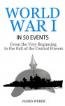 World War 1: World War I in 50 Events: From the Very Beginning to the Fall of the Central Powers (War Books, World War 1 Books, War History) (History in 50 Events Series) - James Weber