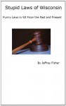 Stupid Laws of Wisconsin: Funny Laws in WI From the Past and Present - Jeffrey Fisher