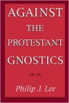Against the Protestant Gnostics - Philip J. Lee