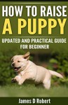 How to Raise a Puppy: Updated and practical guide for beginner - James D Robert