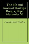 The life and times of Rodrigo Borgia, Pope Alexander VI - Arnold Harris Mathew