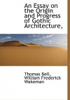 An Essay on the Origin and Progress of Gothic Architecture, with Reference to the Ancient History and Present State of the Remains of Such Architectu - Thomas Bell