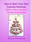 How to Start Your Own Cupcake Business: A Book on Making a Success of Your Home Based Business - Kaye Dennan