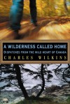 A Wilderness Called Home: Dispatches from the Wild Heart of Canada - Charles Wilkins