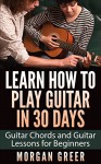 Learn How to Play Guitar in 30 Days: Guitar Chords and Guitar Lessons for Beginners (Guitar Beginner, Guitar Instruction, Guitar Learning) - Morgan Greer, Guitar Lessons