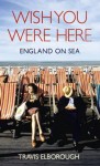 Wish You Were Here: England on Sea - Travis Elborough