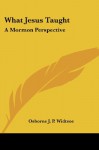 What Jesus Taught: A Mormon Perspective - Osborne J. P. Widtsoe