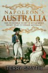 Napoleon's Australia: The Incredible Story of Bonaparte's Secret Plan to Invade Australia - Terry Smyth