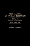 Field Marshal Sir William Robertson: Chief of the Imperial General Staff in the Great War - David R. Woodward