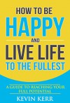 How to Be Happy and Live Life to the Fullest: A Guide to Reaching Your Full Potential. - Kevin Kerr