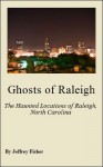 Ghosts of Raleigh: The Haunted Locations of Raleigh, North Carolina - Jeffrey Fisher