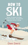 How To Ski: Master The Basics Of Skiing Quickly And Easily - The Ultimate Beginner's Guide To Skiing - Dan Davis