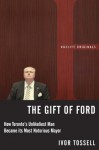 The Gift of Ford: Rob Ford: How Toronto's Unlikeliest Man Became its Most Notorious Mayor - Ivor Tossell