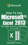 How To Use Microsoft Excel 2013: Get Started With Microsoft Excel 2013 Today (The Microsoft Office Series) - Sebastian Evans