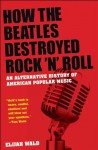 How the Beatles Destroyed Rock 'n' Roll: An Alternative History of American Popular Music - Elijah Wald