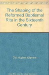 The Shaping of the Reformed Baptismal Rite in the Sixteenth Century - Hughes Oliphant Old