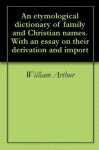 An etymological dictionary of family and Christian names. With an essay on their derivation and import - William Arthur