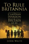 To Rule Britannia: The Claudian Invasion of Britain, AD 43 - John Waite