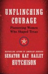 Unflinching Courage: Pioneering Women Who Shaped Texas - Kay Bailey Hutchison