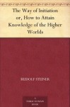 The Way of Initiation or, How to Attain Knowledge of the Higher Worlds - Rudolf Steiner, Max Gysi