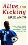 Alive and Kicking: When Soccer Moms Take the Field and Change Their Lives Forever - Harvey Araton