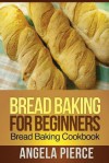 Bread Baking for Beginners: Bread Baking Cookbook - Angela Pierce