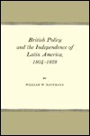 British Policy and the Independence of Latin America - William W. Kaufmann