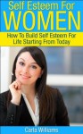 Self Esteem For Women: How To Build Self Esteem For Life Starting From Today (Self Help Books For Women, Self Help, Low Self Esteem) - Carla Williams