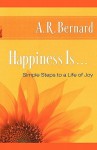 Happiness Is . . .: Simple Steps to a Life of Joy - A.R. Bernard