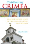 Christianizing Crimea: Shaping Sacred Space in the Russian Empire and Beyond - Mara Kozelsky