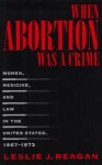 When Abortion Was a Crime: Women, Medicine, and Law in the United States, 1867-1973 - Leslie J. Reagan