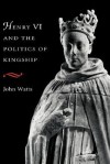 Henry VI and Politics of Kings - John Watts