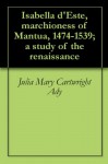Isabella d'Este, marchioness of Mantua, 1474-1539; a study of the renaissance - Julia Mary Cartwright Ady