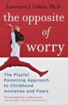 The Opposite of Worry: The Playful Parenting Approach to Childhood Anxieties and Fears - Lawrence J. Cohen