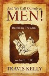 And We Call Ourselves Men!: Becoming the Men We Need to Be - Travis Kelly