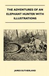 The Adventures of an Elephant Hunter with Illustrations - James Sutherland