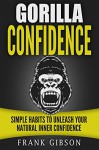 Confidence: Gorilla Confidence: Simple Habits To Unleash Your Natural Inner Confidence (Unstoppable Confidence, Self Esteem, Charisma, Overcome Anxiety, ... [BONUS: Free Self Esteem Audio Course] - Frank Gibson