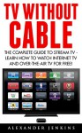 TV Without Cable: The Complete Guide To Stream TV - Learn How To Watch Internet TV And Over-the-Air TV For Free! (Streaming, Streaming Devices, Over-the-Air Free TV) - Alexander Jenkins