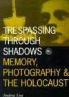 Trespassing Through Shadows: Memory, Photography, And The Holocaust - Andrea Liss