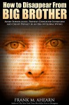 How to Disappear From BIG BROTHER:: Avoid Surveillance, Prevent Unwanted Intrusion and Create Privacy in an Era of Global Spying - Frank M. Ahearn