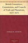 British Committees, Commissions, and Councils of Trade and Plantations, 1622-1675 - Charles McLean Andrews