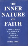 The Inner Nature of Faith: A Mysterious Knowledge Coming Through the Heart - James Arraj