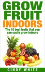 Grow Fruit Indoors: The 10 Best Fruits That You Can Easily Grow Indoors (Healthy Living Collection Book 2) - Cindy White