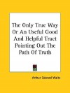 The Only True Way or an Useful Good and Helpful Tract Pointing Out the Path of Truth - Arthur Edward Waite