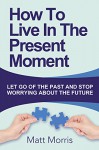 HOW TO LIVE IN THE PRESENT MOMENT (RELIGIOUS BOOKS): Let Go Of The Past & Stop Worrying About The Future (New Age) (Spiritual Books Book 1) - Matt Morris