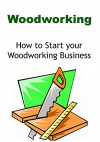 Woodworking: How to Start your Woodworking Business: (Woodworking, Woodwork, Woodworking Guide, Woodworking Book, Woodworking Business) - Jay Korn