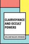 Clairvoyance and Occult Powers - William Walker Atkinson