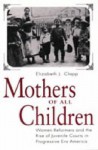 Mothers of All Children: women reformers and the rise of juvenile courts in progressive era America - Elizabeth J. Clapp