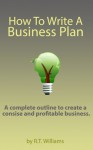 How To Write A Business Plan - A Complete Outline To Create A Concise And Profitable Business (Starting A Business, Writing A Business Plan, Business Plan Outline) - R.T. Williams