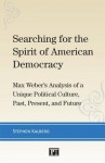 Searching for the Spirit of American Democracy: Max Weber's Analysis of a Unique Political Culture, Past, Present, and Future - Stephen Kalberg